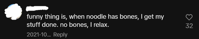 A TikTok comment that says: funny thing is, when noodle has bones, I get my stuff done. no bones, I relax.